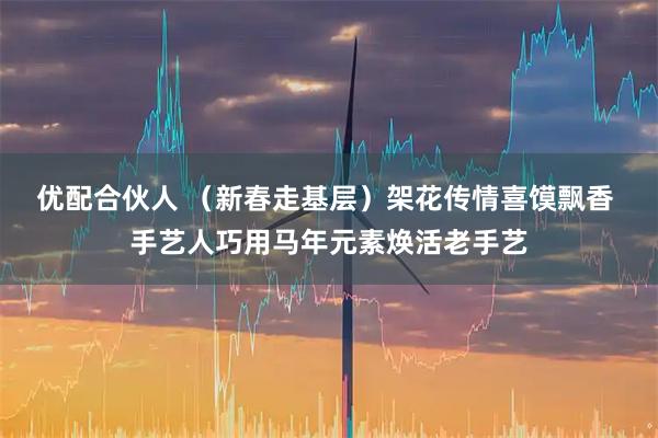 优配合伙人 （新春走基层）架花传情喜馍飘香 手艺人巧用马年元素焕活老手艺