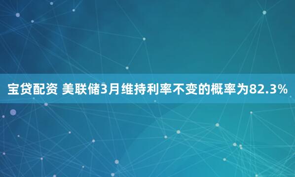 宝贷配资 美联储3月维持利率不变的概率为82.3%