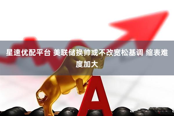 星速优配平台 美联储换帅或不改宽松基调 缩表难度加大