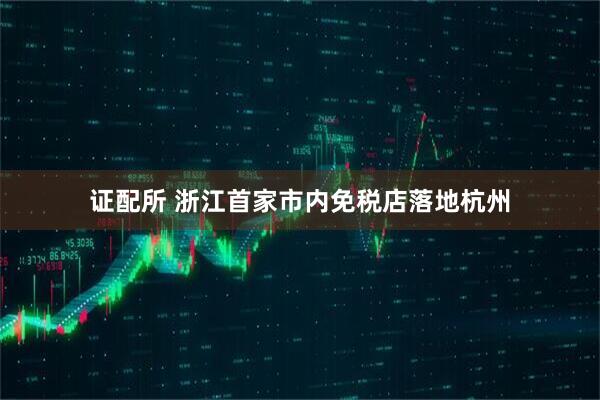 证配所 浙江首家市内免税店落地杭州